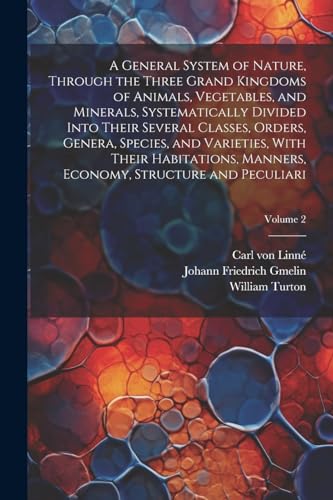 A General System of Nature, Through the Three Grand Kingdoms of Animals, Vegetables, and Minerals, Systematically Divided Into Their Several Classes, Orders, Genera, Species, and Varieties, With Their Habitations, Manners, Economy, Structure and Peculiari