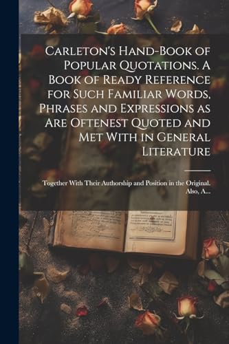 Carleton's Hand-book of Popular Quotations. A Book of Ready Reference for Such Familiar Words, Phrases and Expressions as Are Oftenest Quoted and Met With in General Literature; Together With Their Authorship and Position in the Original. Also, A...