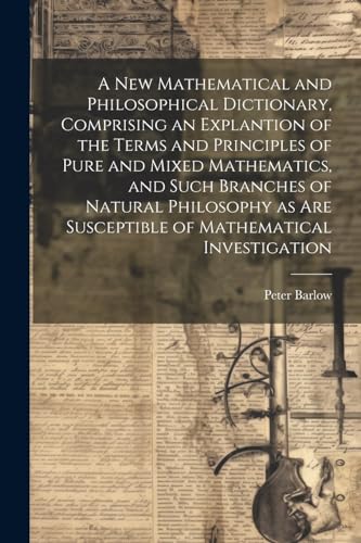 A New Mathematical and Philosophical Dictionary, Comprising an Explantion of the Terms and Principles of Pure and Mixed Mathematics, and Such Branches of Natural Philosophy as Are Susceptible of Mathematical Investigation