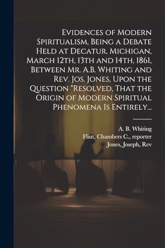 Evidences of Modern Spiritualism, Being a Debate Held at Decatur, Michigan, March 12th, 13th and 14th, 1861, Between Mr. A.B. Whiting and Rev. Jos. Jones, Upon the Question 'Resolved, That the Origin of Modern Spiritual Phenomena is Entirely...