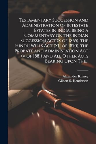 Testamentary Succession and Administration of Intestate Estates in India, Being a Commentary on the Indian Succession Act (x of 1865), the Hindu Wills Act (XII of 1870), the Probate and Administation Act (v of 1881) and All Other Acts Bearing Upon The...