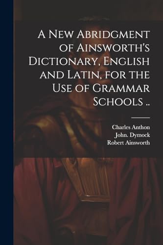 A New Abridgment of Ainsworth's Dictionary, English and Latin, for the Use of Grammar Schools ..