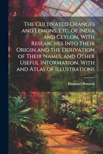 The Cultivated Oranges and Lemons, Etc. of India and Ceylon, With Researches Into Their Origin and the Derivation of Their Names, and Other Useful Information. With and Atlas of Illustrations