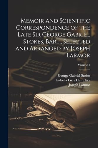 Memoir and Scientific Correspondence of the Late Sir George Gabriel Stokes, Bart., Selected and Arranged by Joseph Larmor; Volume 1