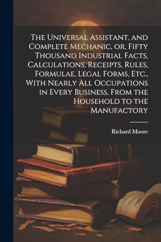 The Universal Assistant, and Complete Mechanic, or, Fifty Thousand Industrial Facts, Calculations, Receipts, Rules, Formulae, Legal Forms, Etc., With Nearly All Occupations in Every Business, From the Household to the Manufactory