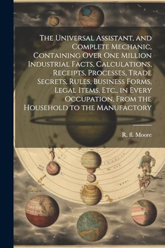 The Universal Assistant, and Complete Mechanic, Containing Over One Million Industrial Facts, Calculations, Receipts, Processes, Trade Secrets, Rules, Business Forms, Legal Items, Etc., in Every Occupation, From the Household to the Manufactory