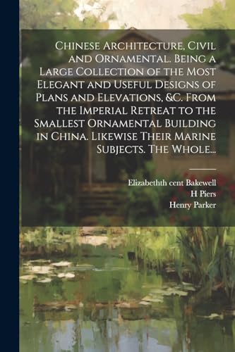 Chinese Architecture, Civil and Ornamental. Being a Large Collection of the Most Elegant and Useful Designs of Plans and Elevations, &c. From the Imperial Retreat to the Smallest Ornamental Building in China. Likewise Their Marine Subjects. The Whole...