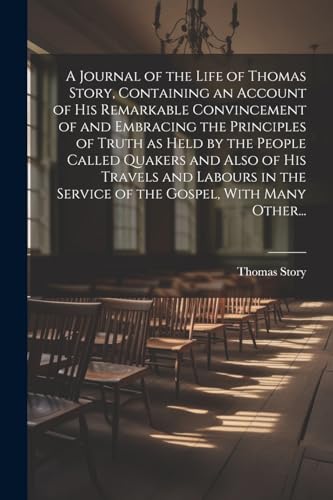 A Journal of the Life of Thomas Story, Containing an Account of His Remarkable Convincement of and Embracing the Principles of Truth as Held by the People Called Quakers and Also of His Travels and Labours in the Service of the Gospel, With Many Other...