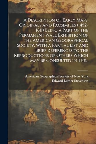 A Description of Early Maps, Originals and Facsimiles (1452-1611) Being a Part of the Permanent Wall Exhibition of the American Geographical Society, With a Partial List and Brief References to the Reproductions of Others Which May Be Consulted in The...