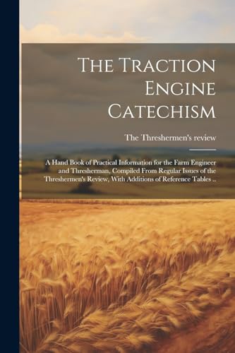 The Traction Engine Catechism ; a Hand Book of Practical Information for the Farm Engineer and Thresherman, Compiled From Regular Issues of the Threshermen's Review, With Additions of Reference Tables ..