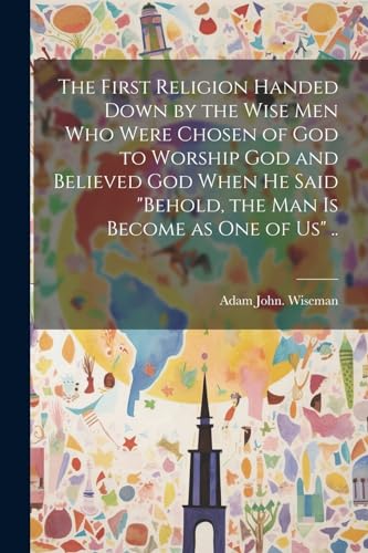 The First Religion Handed Down by the Wise Men Who Were Chosen of God to Worship God and Believed God When He Said 'Behold, the Man is Become as One of Us' ..