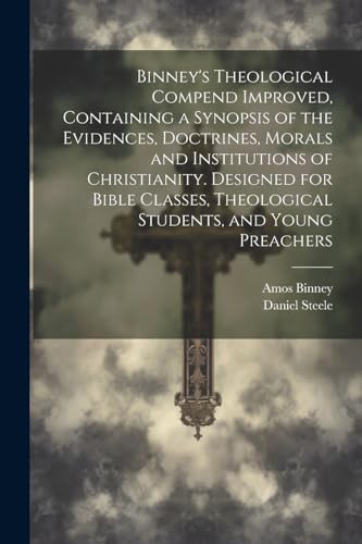Binney's Theological Compend Improved, Containing a Synopsis of the Evidences, Doctrines, Morals and Institutions of Christianity. Designed for Bible Classes, Theological Students, and Young Preachers
