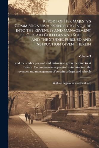 Report of Her Majesty's Commissioners Appointed to Inquire Into the Revenues and Management of Certain Colleges and Schools, and the Studies Pursued and Instruction Given Therein