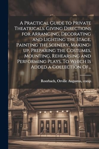 A Practical Guide to Private Theatricals. Giving Directions for Arranging, Decorating and Lighting the Stage, Painting the Scenery, Making-up, Preparing the Costumes, Mounting, Rehearsing and Performing Plays. To Which is Added a Collection Of...
