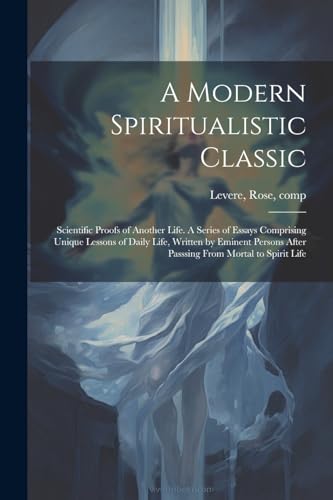 A Modern Spiritualistic Classic; Scientific Proofs of Another Life. A Series of Essays Comprising Unique Lessons of Daily Life, Written by Eminent Persons After Passsing From Mortal to Spirit Life