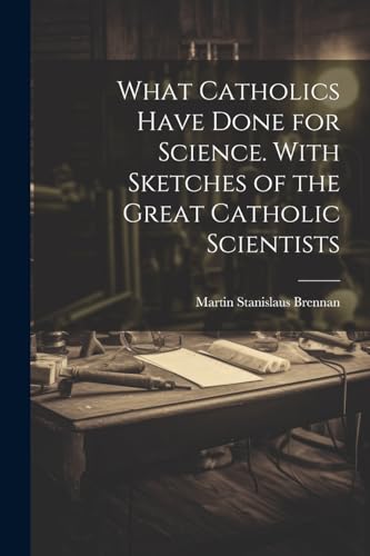 What Catholics Have Done for Science. With Sketches of the Great Catholic Scientists