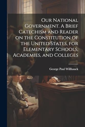 Our National Government. A Brief Catechism and Reader on the Constitution of the United States, for Elementary Schools, Academies, and Colleges