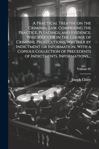A Practical Treatise on the Criminal Law, Comprising the Practice, Pleadings, and Evidence, Which Occur in the Course of Criminal Prosecutions, Whether by Indictment or Information, With a Copious Collection of Precedents of Indictments, Informations,...;