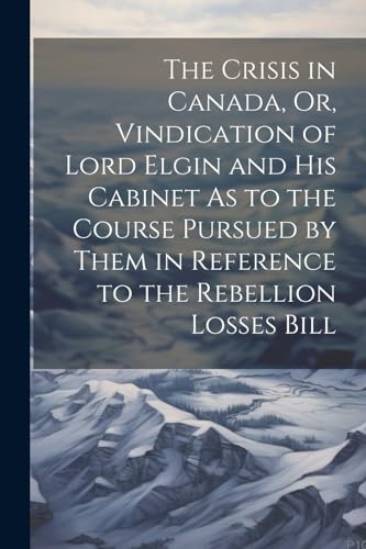 The Crisis in Canada, Or, Vindication of Lord Elgin and His Cabinet As to the Course Pursued by Them in Reference to the Rebellion Losses Bill