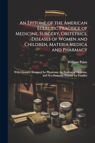 An Epitome of the American Eclectic Practice of Medicine, Surgery, Obstetrics, Diseases of Women and Children, Materia Medica and Pharmacy