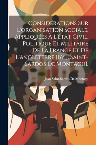 Considérations Sur L'organisation Sociale, Appliquées À L'état Civil, Politique Et Militaire De La France Et De L'angleterre [By J. Saint-Sardos De Montagu].