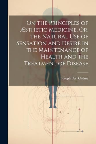 On the Principles of Æsthetic Medicine, Or, the Natural Use of Sensation and Desire in the Maintenance of Health and the Treatment of Disease
