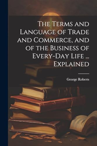 The Terms and Language of Trade and Commerce, and of the Business of Every-Day Life ... Explained
