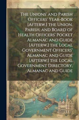 The Unions' and Parish Officers' Year-Book [Afterw.] the Union, Parish, and Board of Health Officers' Pocket Almanac and Guide [Afterw.] the Local Government Officers' Almanac and Guide [Afterw.] the Local Government Directory, Almanac and Guide
