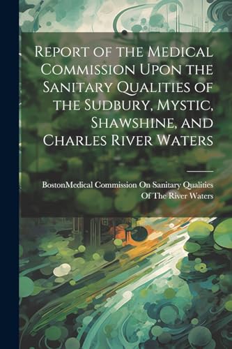 Report of the Medical Commission Upon the Sanitary Qualities of the Sudbury, Mystic, Shawshine, and Charles River Waters