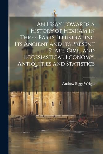 An Essay Towards a History of Hexham in Three Parts, Illustrating Its Ancient and Its Present State, Civil and Eccesiastical Economy, Antiquities and Statistics