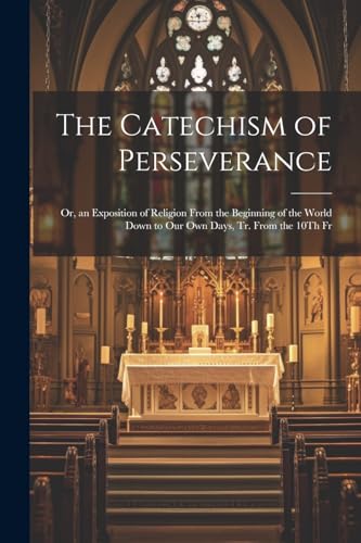 The Catechism of Perseverance; Or, an Exposition of Religion From the Beginning of the World Down to Our Own Days, Tr. From the 10Th Fr
