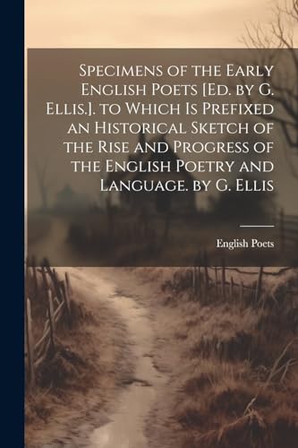 Specimens of the Early English Poets [Ed. by G. Ellis.]. to Which Is Prefixed an Historical Sketch of the Rise and Progress of the English Poetry and Language. by G. Ellis
