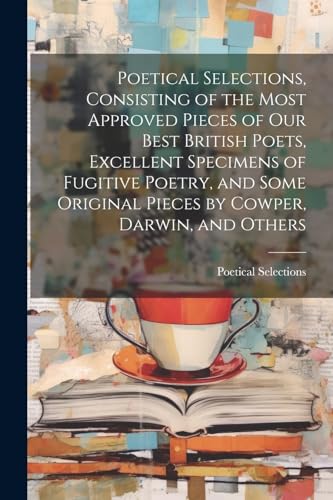 Poetical Selections, Consisting of the Most Approved Pieces of Our Best British Poets, Excellent Specimens of Fugitive Poetry, and Some Original Pieces by Cowper, Darwin, and Others