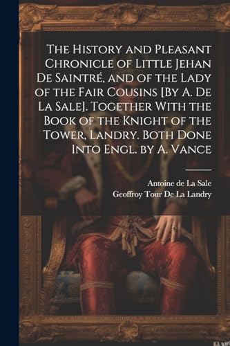 The History and Pleasant Chronicle of Little Jehan De Saintré, and of the Lady of the Fair Cousins [By A. De La Sale]. Together With the Book of the Knight of the Tower, Landry. Both Done Into Engl. by A. Vance