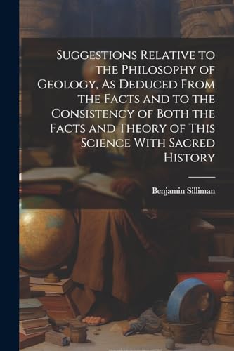 Suggestions Relative to the Philosophy of Geology, As Deduced From the Facts and to the Consistency of Both the Facts and Theory of This Science With Sacred History