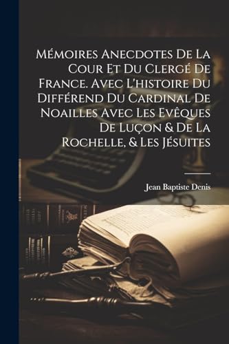 Mémoires Anecdotes De La Cour Et Du Clergé De France. Avec L'histoire Du Différend Du Cardinal De Noailles Avec Les Evêques De Luçon & De La Rochelle, & Les Jésuites