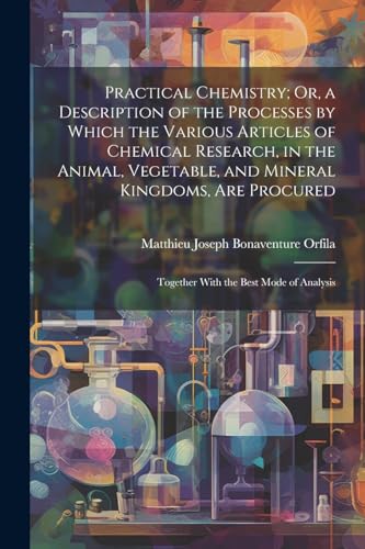 Practical Chemistry; Or, a Description of the Processes by Which the Various Articles of Chemical Research, in the Animal, Vegetable, and Mineral Kingdoms, Are Procured