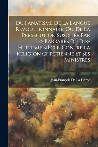 Du Fanatisme De La Langue Révolutionnaire, Ou, De La Persécution Suscitée Par Les Barbares Du Dix-Huitième Siècle, Contre La Religion Chrétienne Et Ses Ministres