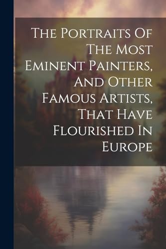 The Portraits Of The Most Eminent Painters, And Other Famous Artists, That Have Flourished In Europe