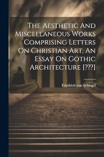 The Aesthetic And Miscellaneous Works Comprising Letters On Christian Art, An Essay On Gothic Architecture [???]