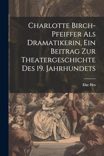 Charlotte Birch-pfeiffer Als Dramatikerin, Ein Beitrag Zur Theatergeschichte Des 19. Jahrhundets