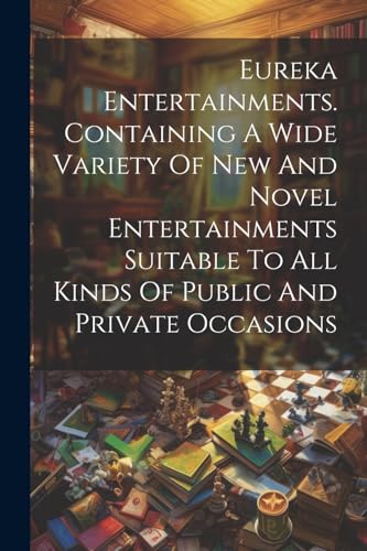 Eureka Entertainments. Containing A Wide Variety Of New And Novel Entertainments Suitable To All Kinds Of Public And Private Occasions