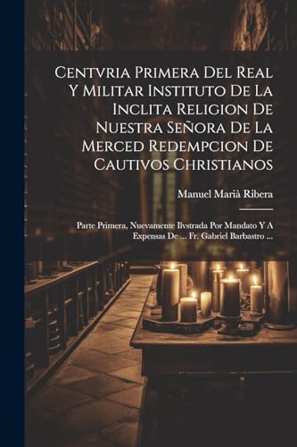 Centvria Primera Del Real Y Militar Instituto De La Inclita Religion De Nuestra Señora De La Merced Redempcion De Cautivos Christianos