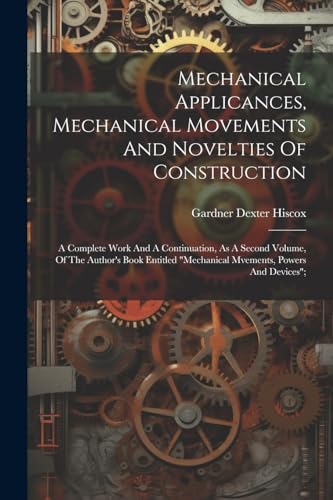 Mechanical Applicances, Mechanical Movements And Novelties Of Construction; A Complete Work And A Continuation, As A Second Volume, Of The Author's Book Entitled 'mechanical Mvements, Powers And Devices';
