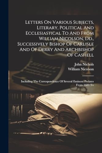 Letters On Various Subjects, Literary, Political And Ecclesiastical To And From William Nicolson, Dd., Successively Bishop Of Carlisle And Of Derry And Archbishop Of Cashell