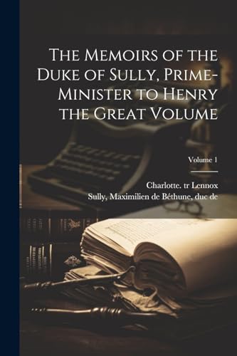 The Memoirs of the Duke of Sully, Prime-minister to Henry the Great Volume; Volume 1