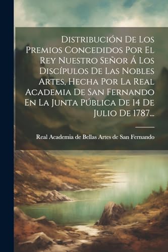 Distribución De Los Premios Concedidos Por El Rey Nuestro Señor Á Los Discípulos De Las Nobles Artes, Hecha Por La Real Academia De San Fernando En La Junta Pública De 14 De Julio De 1787...