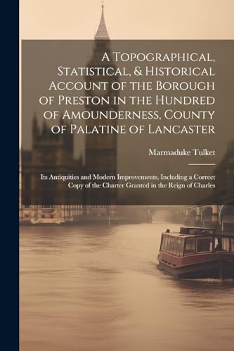A Topographical, Statistical, & Historical Account of the Borough of Preston in the Hundred of Amounderness, County of Palatine of Lancaster ; Its Antiquities and Modern Improvements, Including a Correct Copy of the Charter Granted in the Reign of Charles