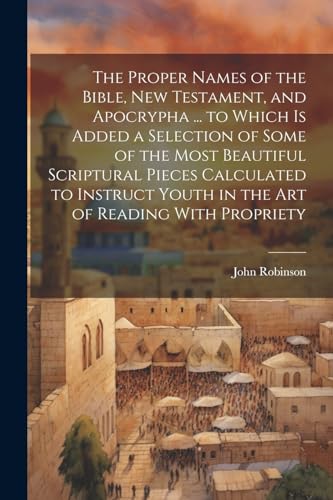 The Proper Names of the Bible, New Testament, and Apocrypha ... to Which Is Added a Selection of Some of the Most Beautiful Scriptural Pieces Calculated to Instruct Youth in the Art of Reading With Propriety