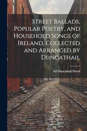 Street Ballads, Popular Poetry, and Household Songs of Ireland, Collected and Arranged by Duncathail